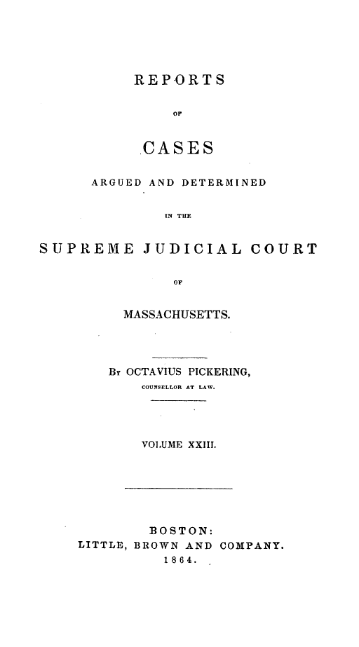 handle is hein.statereports/massredsc0040 and id is 1 raw text is: ï»¿REP-ORTS
OF
.CASES

ARGUED AND DETERMINED
IN THE
SUPREME JUDICIAL COURT
OF

MASSACHUSETTS.
By OCTAVIUS PICKERING,
COUNSELLOR AT LAW.
VOLUME XXIII.

BOSTON:
LITTLE, BROWN AND COMPANY.
1864.


