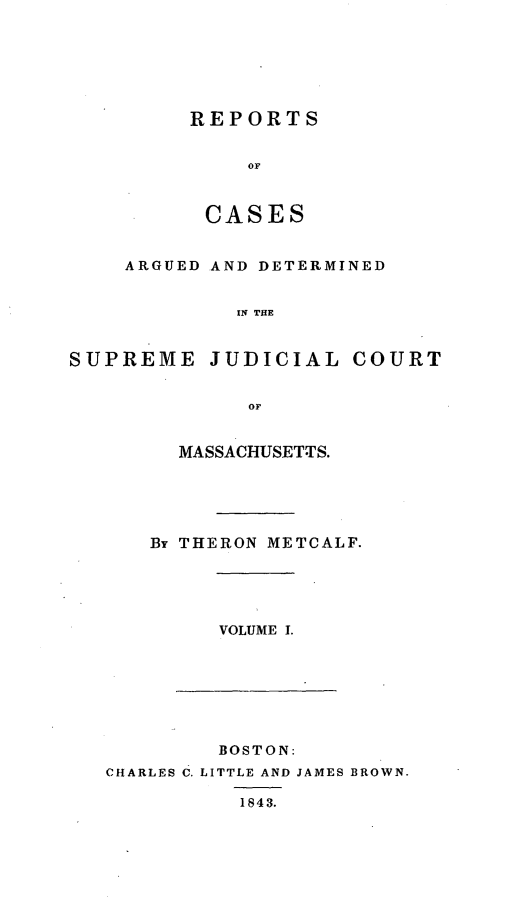 handle is hein.statereports/massredsc0042 and id is 1 raw text is: ï»¿REPORTS
OF
CASES

ARGUED AND DETERMINED
IN THE
SUPREME JUDICIAL COURT
OF

MASSACHUSETTS.
By THERON METCALF.

VOLUME I.

BOSTON:
CHARLES C. LITTLE AND JAMES BROWN.
1843.


