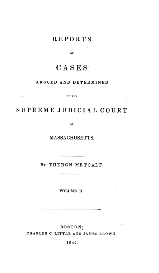 handle is hein.statereports/massredsc0043 and id is 1 raw text is: ï»¿REPORTS
OF
CASES-

ARGUED AND DETERMINED
IN THE
SUPREME JUDICIAL COURT
OF

MASSACHUSETTS.
By THERON METCALF.

VOLUME II.

BOSTON:
CHARLES C. LITTLE AND JAMES BROWN.
1842.


