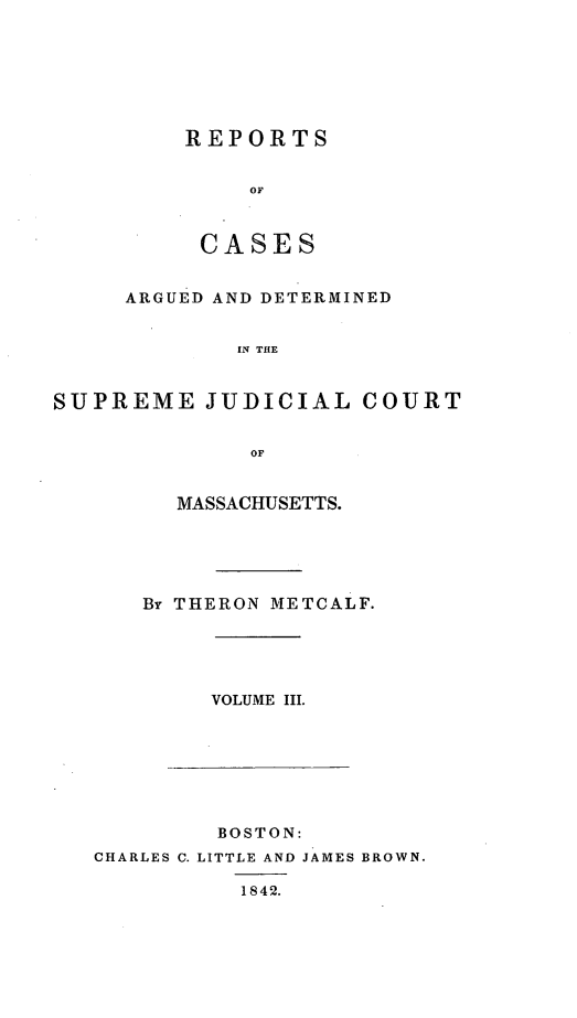 handle is hein.statereports/massredsc0044 and id is 1 raw text is: ï»¿REPORTS
OF
CASES

ARGUED AND DETERMINED
IN THE
SUPREME JUDICIAL COURT
OF

MASSACHUSETTS.
By THERON METCALF.

VOLUME III.

BOSTON:
CHARLES C. LITTLE AND JAMES BROWN.
1842.


