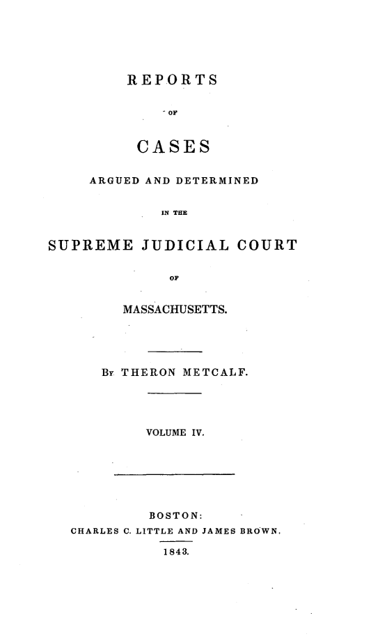 handle is hein.statereports/massredsc0045 and id is 1 raw text is: ï»¿REPORTS
OF
CASES

ARGUED AND DETERMINED
IN THE
SUPREME JUDICIAL COURT
OF

MASSACHUSETTS.
By THERON METCALF.

VOLUME IV.

BOSTON:
CHARLES C. LITTLE AND JAMES BROWN.
1843.


