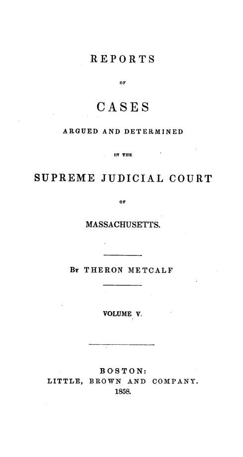 handle is hein.statereports/massredsc0046 and id is 1 raw text is: ï»¿REPORTS
OF
CASES

ARGUED AND DETERMINED
IN THE
SUPREME JUDICIAL COURT
OF

MASSACHUSETTS.
Br THERON METCALF

VOLUME V.

BOSTON:
LITTLE, BROWN AND COMPANY.
1858.


