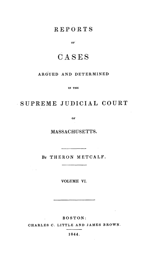 handle is hein.statereports/massredsc0047 and id is 1 raw text is: ï»¿REPORT S
OF
CASES

ARGUED AND DETERMINED
IN THE
SUPREME JUDICIAL COURT
OF

MASSACHUSETTS.
By THERON METCALF.

VOLUME VI.

BOSTON:
CHARLES C. LITTLE AND JAMES BROWN.
1844.


