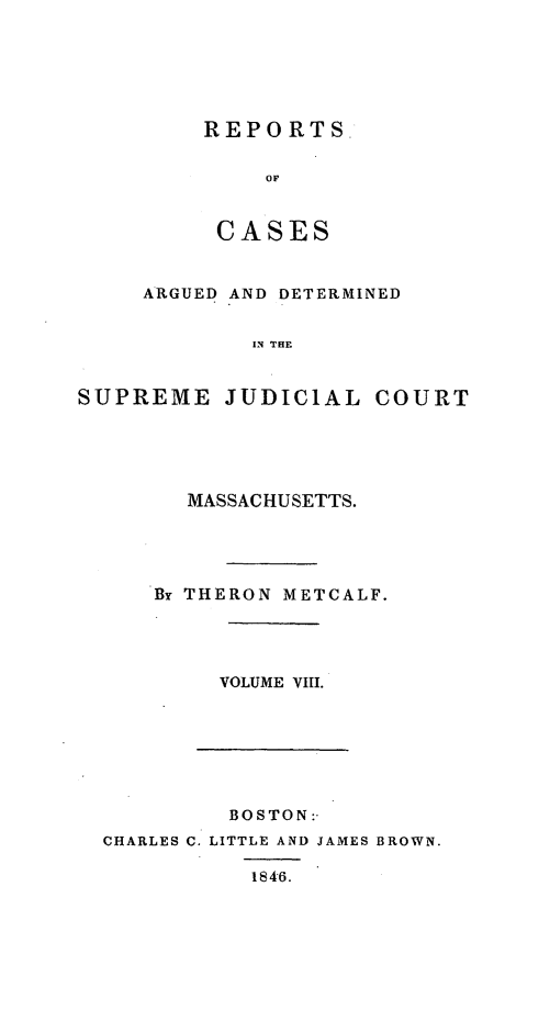 handle is hein.statereports/massredsc0049 and id is 1 raw text is: ï»¿REPORTS
OF
CASES

ARGUED AND DETERMINED
IN THE
SUPREME JUDICIAL COURT

MASSACHUSETTS.
By THERON METCALF.
VOLUME VIII.

BOSTON:-
CHARLES C. LITTLE AND JAMES BROWN.
1846.


