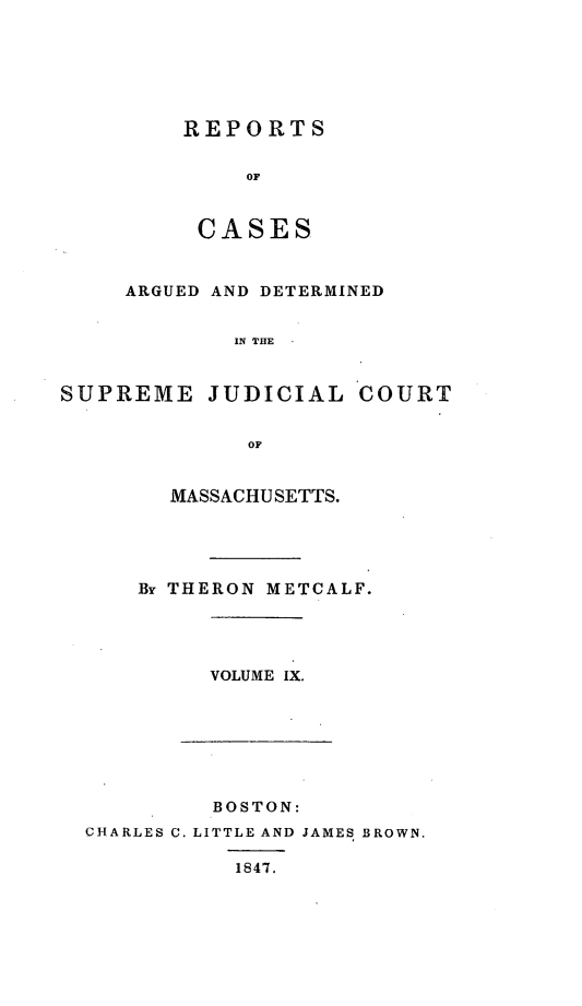 handle is hein.statereports/massredsc0050 and id is 1 raw text is: ï»¿REPORTS
OF
CASES

ARGUED AND DETERMINED
IN THE
SUPREME JUDICIAL COURT
OF

MASSACHUSETTS.
By THERON METCALF.

VOLUME IX.

BOSTON:
CHARLES C. LITTLE AND JAMES BROWN.
1847.


