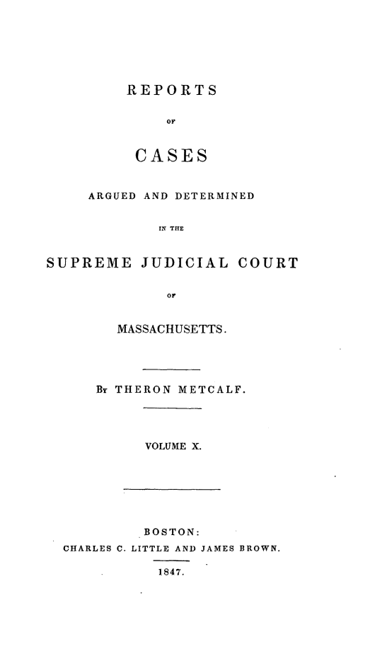 handle is hein.statereports/massredsc0051 and id is 1 raw text is: ï»¿REPORT S
OF
CASES

ARGUED AND DETERMINED
IN THE
SUPREME JUDICIAL COURT
OF

MASSACHUSETTS.
By THERON METCALF.

VOLUME X.

BOSTON:
CHARLES C. LITTLE AND JAMES BROWN.
1847.


