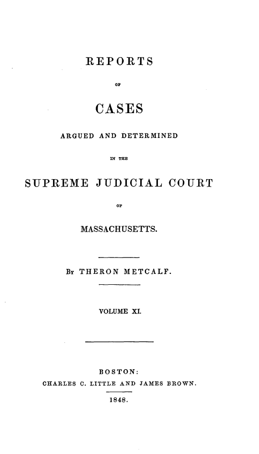 handle is hein.statereports/massredsc0052 and id is 1 raw text is: ï»¿REPORTS
OC
CASES

ARGUED AND DETERMINED
IN TRE
SUPREME JUDICIAL COURT
OF

MASSACHUSETTS.
By THERON METCALF.

VOLUME XI.

BOSTON:
CHARLES C. LITTLE AND JAMES BROWN.
1848.


