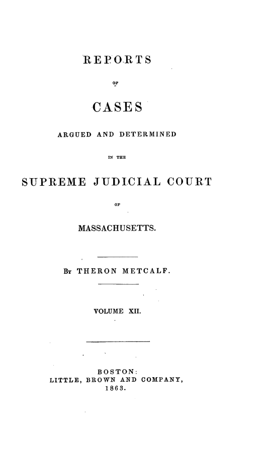 handle is hein.statereports/massredsc0053 and id is 1 raw text is: ï»¿REP OR TS
OF
CASE S

ARGUED AND DETERMINED
SML THE
SUJPREME JUDICIAL COURT
or

MASSACHUSETTS.
Br THERON METCALF.
VOLUME XII.

BOSTON:
LITTLE, BROWN AND COMPANY,
1863.


