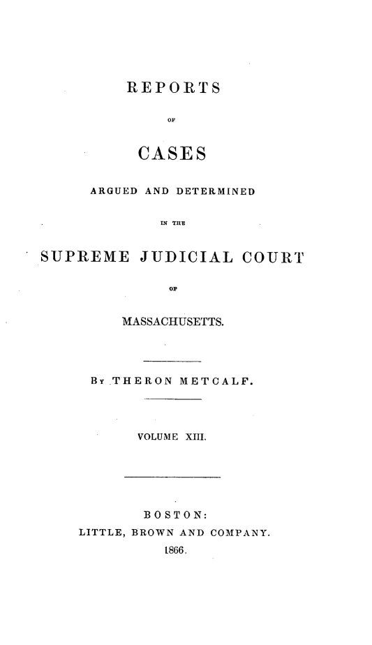 handle is hein.statereports/massredsc0054 and id is 1 raw text is: ï»¿REPORTS
OF
CASES

ARGUED AND DETERMINED
.N THE
SUPREME JUDICIAL COURT
OF

MASSACHUSETTS.
By .THERON METCALF.
VOLUME XIII.

BOSTON:
LITTLE, BROWN AND COMPANY.
1866.


