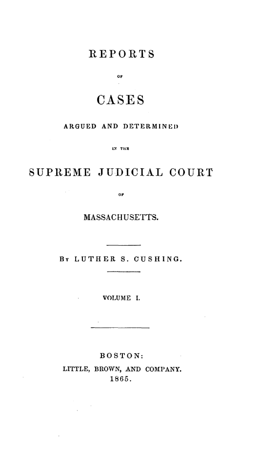 handle is hein.statereports/massredsc0055 and id is 1 raw text is: ï»¿REPORTS
op
CASES

ARGUED AND DETERMINED
SN TII
SUPREME JUDICIAL COURT
oil

MASSACHUSETTS.
By LUTHER S. CUSHING.
VOLUME I.

BOSTON:
LITTLE, BROWN, AND COMPANY.
1865.


