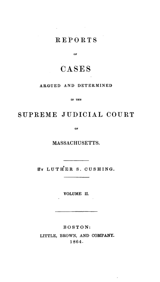 handle is hein.statereports/massredsc0056 and id is 1 raw text is: ï»¿REPORTS
OF
CASES

ARGUED AND DETERMINED
SU TIC
SUPREME JUDICIAL COURT
OF

MASSACHUSETTS.
BT LUTHER S. CUSHING.
VOLUME Ii.

BOSTON:
LITTLE, BROWN, AND COMPANY.
1864.


