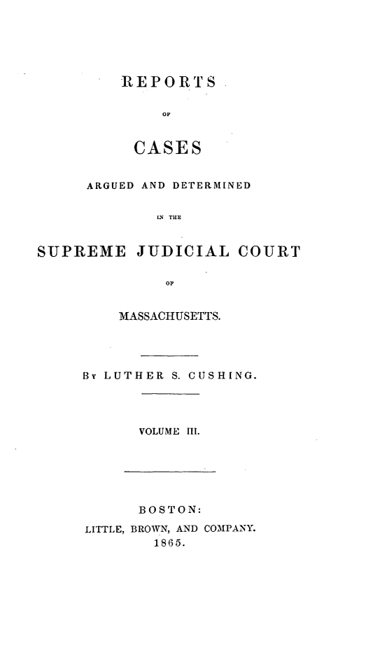 handle is hein.statereports/massredsc0057 and id is 1 raw text is: ï»¿REPORTS
OF
CASES

ARGUED AND DETERMINED
IS THE
SUPREME JUDICIAL COURT
OF

MASSACHUSETTS.
By LUTHER S. CUSHING.

VOLUME III.

BOSTON:
LITTLE, BROWN, AND COMPANY.
1865.



