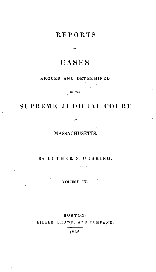 handle is hein.statereports/massredsc0058 and id is 1 raw text is: ï»¿REPORTS
CAE
CASE S

ARGUED AND DETERMINED
[N JU
SUPREME JUDICIAL COURT
OF

MASSACHUSETTS.
By LUTHER S. CUSHING.

VOLUME IV.

BOSTON:
LITTLE, BROWN, AND COMPANY.
1866,


