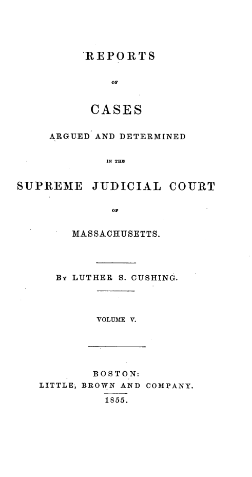 handle is hein.statereports/massredsc0059 and id is 1 raw text is: ï»¿REPORTS
OF
CASES

ARGUED AND DETERMINED
IN THE
SUPREME JUDICIAL COURT
OF

MASSACHUSETTS.
By LUTHER S. CUSHING.

VOLUME V.

BOSTON:
LITTLE, BROWN AND COMPANY.
1855.


