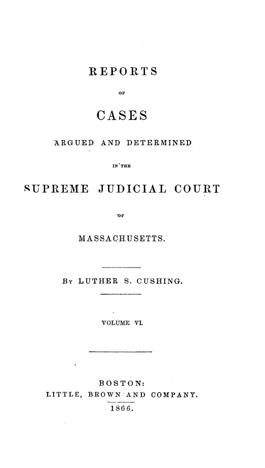 handle is hein.statereports/massredsc0060 and id is 1 raw text is: ï»¿REPORTS
OC
CASES

ARGUED AND DETERMINED
IN THE
SUPREME JUDICIAL COURT
0OF

MASSACHUSETTS.
By LUTHER S. CUSHING.

VOLUME VI.

BOSTON:
LITTLE, BROWN-AND COMPANY.
1866.


