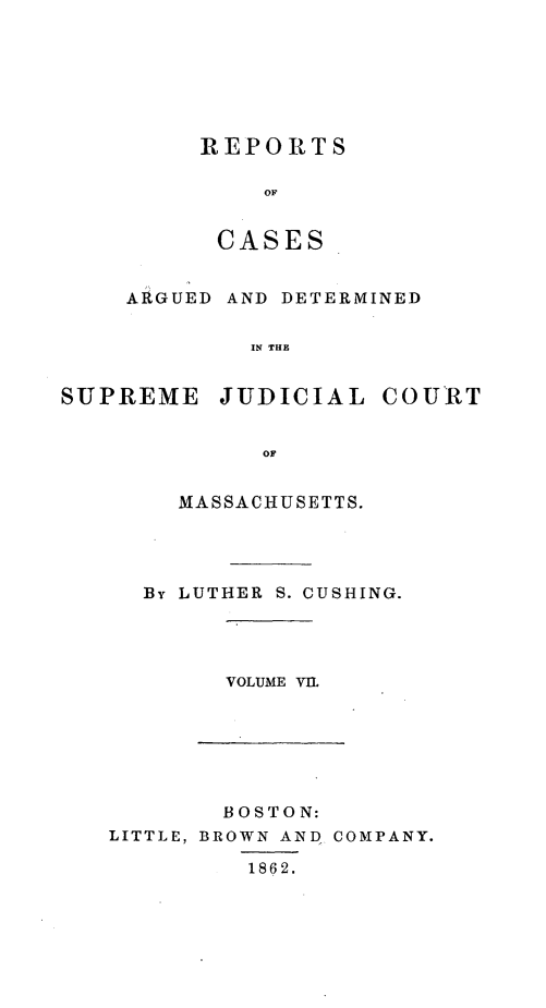 handle is hein.statereports/massredsc0061 and id is 1 raw text is: ï»¿REPORTS
OF
CASES

ARGUED AND DETERMINED
IN THE
SUPREME JUDICIAL COURT
OF

MASSACHUSETTS.
By LUTHER S. CUSHING.

VOLUME VI.

BOSTON:
LITTLE, BROWN AND COMPANY.
1862.


