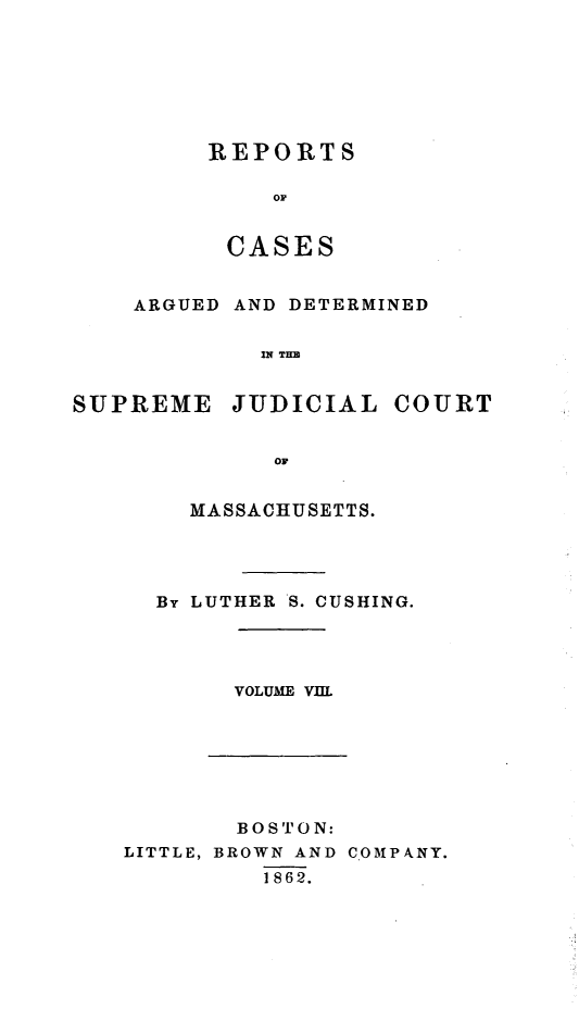 handle is hein.statereports/massredsc0062 and id is 1 raw text is: ï»¿REPORTS
OC
CASES

ARGUED AND DETERMINED
IN THE
SUPREME JUDICIAL COURT
OF

MASSACHUSETTS.
By LUTHER S. CUSHING.

VOLUME VIII

BOSTON:
LITTLE, BROWN AND COMPkANY.
1862.


