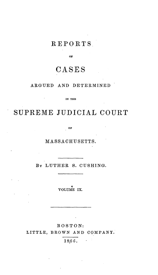 handle is hein.statereports/massredsc0063 and id is 1 raw text is: ï»¿REPORTS
OC
CASES

ARGUED AND DETERMINED
IN THE
SUPREME JUDICIAL COURT
OF

MASSACHITSETTS.
By LUTHER S. CUSHING.

VOLUME IX.

BOSTON:
LITTLE, BROWN AND COMPANY.
1 8,6 6 .


