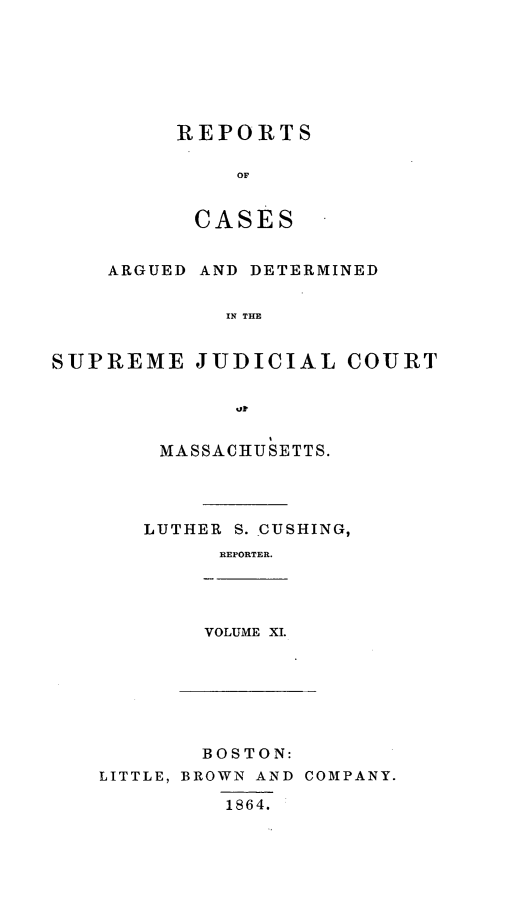 handle is hein.statereports/massredsc0065 and id is 1 raw text is: ï»¿REPORTS
OF
CASES

ARGUED AND DETERMINED
IN THE
SUPREME JUDICIAL COURT
%or

MASSACHUSETTS.
LUTHER S. CUSHING,
REPORTER.

VOLUME XI.

BOSTON:
LITTLE, BROWN AND COMPANY.
1864.


