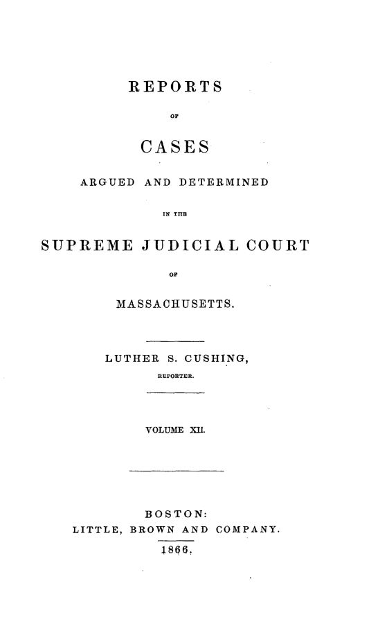handle is hein.statereports/massredsc0066 and id is 1 raw text is: ï»¿REPORTS
0S
CASES

ARGUED

AND DETERMINED

IN THE

SUPREME JUDICIAL COURT
OF
MASSACHUSETTS.

LUTHER S. CUSHING,
REPORTER.

VOLUME XII.

BOSTON:
BROWN AND COMPANY.
48661

LITTLE,


