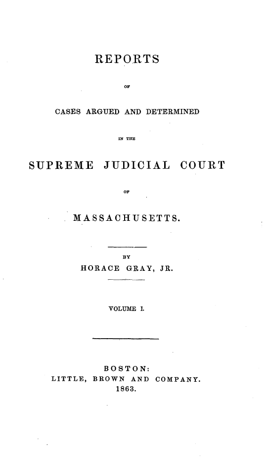 handle is hein.statereports/massredsc0067 and id is 1 raw text is: ï»¿REPORTS
OF
CASES ARGUED AND DETERMINED
IN THE

SUPREME JUDICIAL COURT
OF
MASSACHUSETTS.

BY

HORACE GRAY, JR.

VOLUME I.

BOSTON:
LITTLE, BROWN AND COMPANY.
1863.


