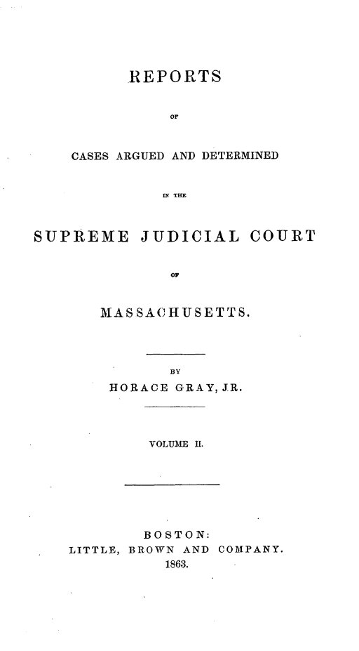 handle is hein.statereports/massredsc0068 and id is 1 raw text is: ï»¿REPORTS
OF
CASES ARGUED AND DETERMINED
IN THE

SUPREME

JUDICIAL

COURT

oF

MASSACHUSETTS.
BY
HORACE GRAY, JR.

VOLUME If.

BOSTON:
LITTLE, BROWN AND COMPANY.
1863.


