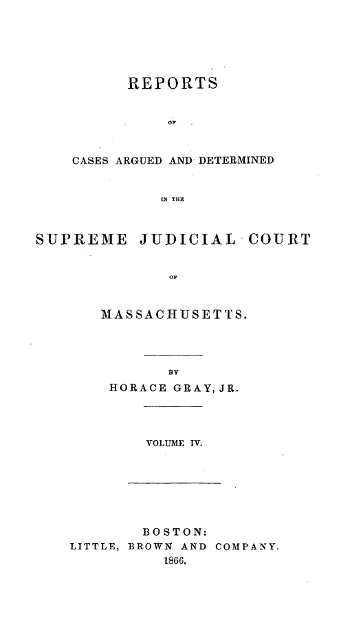 handle is hein.statereports/massredsc0070 and id is 1 raw text is: ï»¿REPORTS
OF
CASES ARGUED AND DETERMINED
IN THE

SUPREME JUDICIAL COURT
OF
MASSACHUSETTS.

BY
HORACE GRAY, JR.

VOLUME IV.

BOSTON:
LITTLE, BROWN AND COMPANY.
1866.


