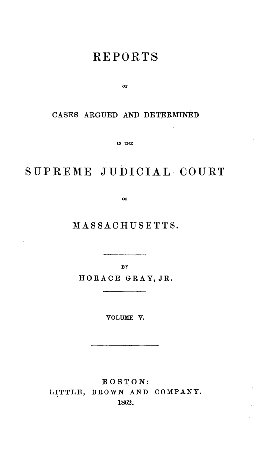 handle is hein.statereports/massredsc0071 and id is 1 raw text is: ï»¿REPORTS
OF
CASES ARGUED AND DETERMINED
IN THE

SUPREME JUDICIAL COURT
OF
MASSACHUSETTS.

BY
HORACE GRAY, JR.

VOLUME V.

BOSTON:
LITTLE, BROWN AND COMPANY.
1862.


