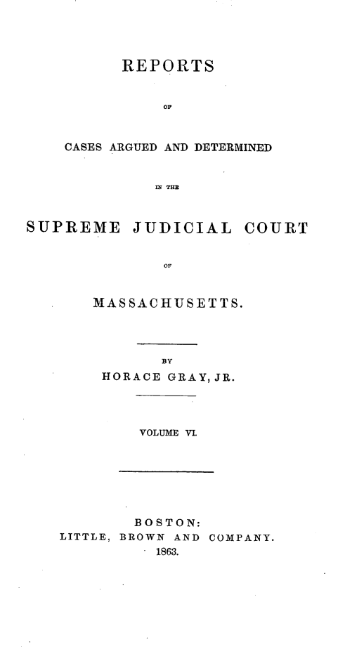 handle is hein.statereports/massredsc0072 and id is 1 raw text is: ï»¿REPORTS
OF
CASES ARGUED AND DETERMINED
IN~ TE

SUPREME

JUDICIAL

COURT

OF

MASSACHUSETTS.
BY
HORACE GRAY, JR.

VOLUME VL

BOSTON:
LITTLE, BROWN AND COMPANY.
. 1863.


