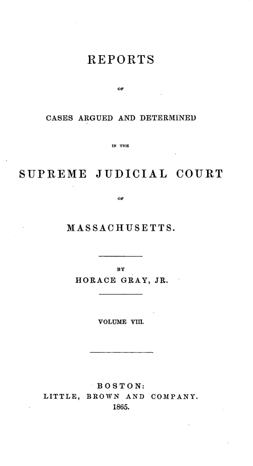 handle is hein.statereports/massredsc0074 and id is 1 raw text is: ï»¿REPORTS
CASES ARGUED AND DETERMINED
IN THE

SUPREME JUDICIAL COURT
OM
M1AS SAC HUSE TTS.

BY
HORACE GRAY, JR.

VOLUME VIII.

BOSTON:
LITTLE, BROWN AND COMPANY.
1865.


