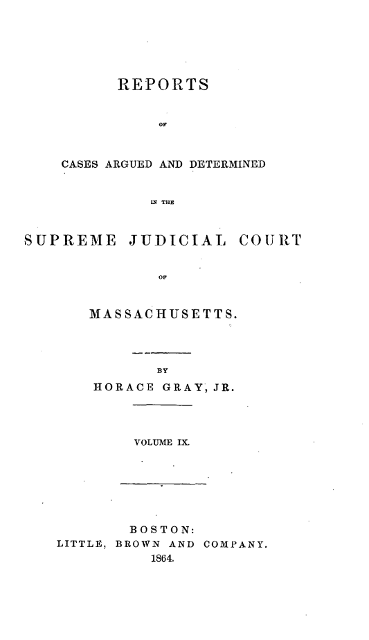 handle is hein.statereports/massredsc0075 and id is 1 raw text is: ï»¿REPORTS
OC
CASES ARGUED AND DETERMINED
LN THE

SUPREME JUDICIAL COURT
OF
MAS SAC HUSE TTS.

BY

HORACE GRAY, JR.

VOLUME IX.

BOSTON:
LITTLE, BROWN AND COMPANY.
1864.



