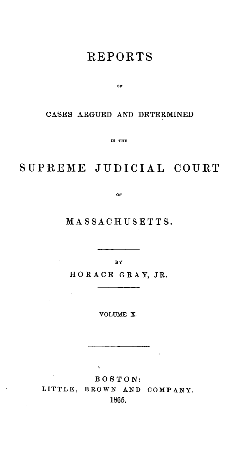 handle is hein.statereports/massredsc0076 and id is 1 raw text is: ï»¿REPORTS
OC
CASES ARGUED AND DETERMINED
IN THE

SUPREME JUDICIAL COURT
MASSACHUSETTS.

BY

HORACE GRAY, JR.

VOLUME X.

BOSTON:
LITTLE, BROWN AND COMPANY.
1865.


