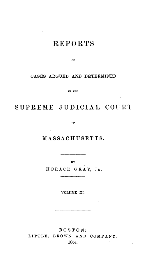 handle is hein.statereports/massredsc0077 and id is 1 raw text is: ï»¿REPORTS
OF
CASES ARGUED AND DETERMINED
IN THE

SUPREME

JUDICIAL

COURT

MASSACHUSETTS.
BY
HORACE GRAY, JR.

VOLUME XI.

BOSTON:
LITTLE, BROWN AND COMPANY.
1864.


