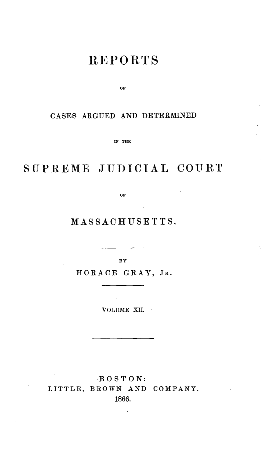 handle is hein.statereports/massredsc0078 and id is 1 raw text is: ï»¿REPORTS
Orr
CASES ARGUED AND DETERMINED
IN THE
SUPREME JUDICIAL COURT
OF
MASSACHUSETTS.
BY
HORACE GRAY, JR.
VOLUME XII.
BOSTON:
LITTLE, BROWN AND COMPANY.
1866.


