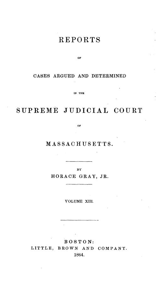 handle is hein.statereports/massredsc0079 and id is 1 raw text is: ï»¿REPORTS
or
CASES ARGUED AND DETERMINED
INf THE

SUPREME JUDICIAL COURT
OF
MASSACHIUSETTrS.

BY
HORACE GRAY, JR.

VOLUME XIIL

BOSTON:
LITTLE, BROWN AND COMPANY.
1864.


