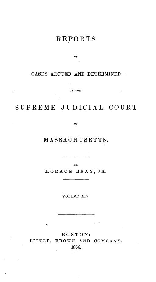 handle is hein.statereports/massredsc0080 and id is 1 raw text is: ï»¿REPORTS
OF
CASES ARGUED AND DETERMINED
IN THE

SUPREME JUDICIAL COURT
oM
MAS SAC HUSE TTS.

BY
HORACE GRAY, JR.

VOLUME XIV.

BOSTON:
LITTLE, BROWN AND COMPANY.
1866.


