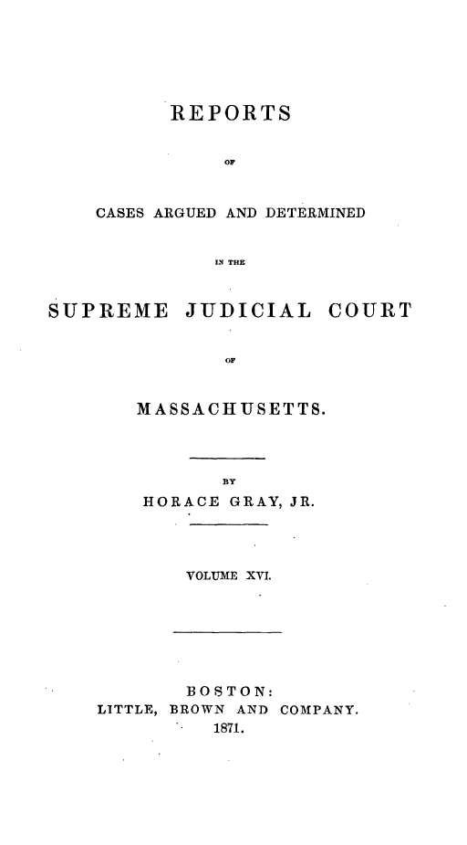 handle is hein.statereports/massredsc0082 and id is 1 raw text is: ï»¿REPORTS
OF
CASES ARGUED AND DETERMINED
IN THE

SUPREME

JUDICIAL

COURT

OF

MASSACHUSETTS.
BY
HORACE GRAY, JR.

VOLUME XV.

BOSTON:
LITTLE, BROWN AND COMPANY.
1871.


