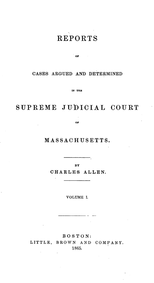 handle is hein.statereports/massredsc0083 and id is 1 raw text is: ï»¿REPORTS
OF
CASES ARGUED AND DETERMINED
IN THE
SUPREME JIICIAL COURT
OF

MASSACHUSETTS.
BY
CHARLES ALLEN.

VOLUME I.

BOSTON:
LITTLE, BROWN AND COMPANY.
1865.


