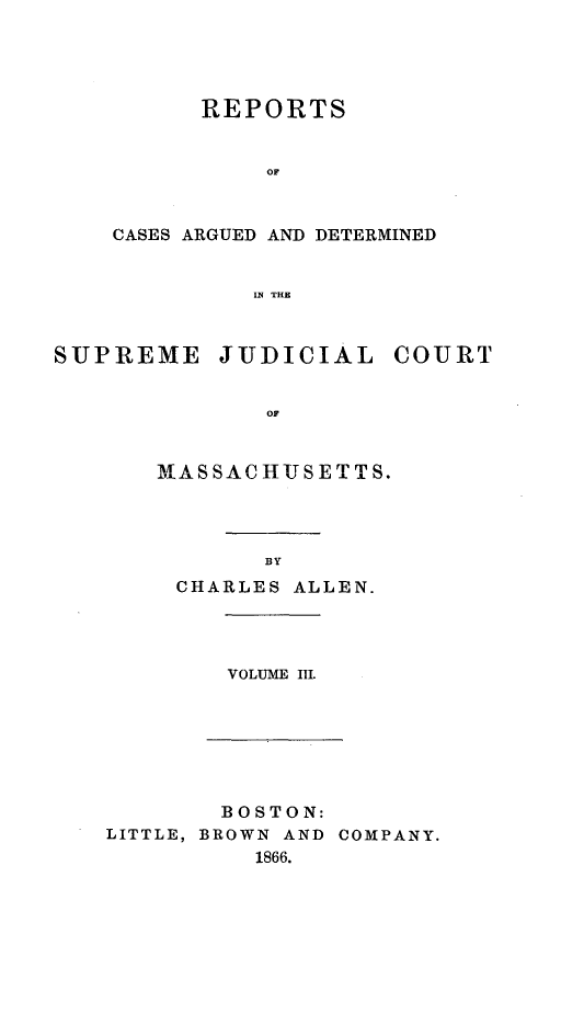 handle is hein.statereports/massredsc0085 and id is 1 raw text is: ï»¿REPORTS
OF
CASES ARGUED AND DETERMINED
IN THE

SUPREME JUDICIAL COURT
OF
IMAS SACHUIJS ET TS.

BY
CHARLES ALLEN.

VOLUME III.

BOSTON:
LITTLE, BROWN AND COMPANY.
1866.


