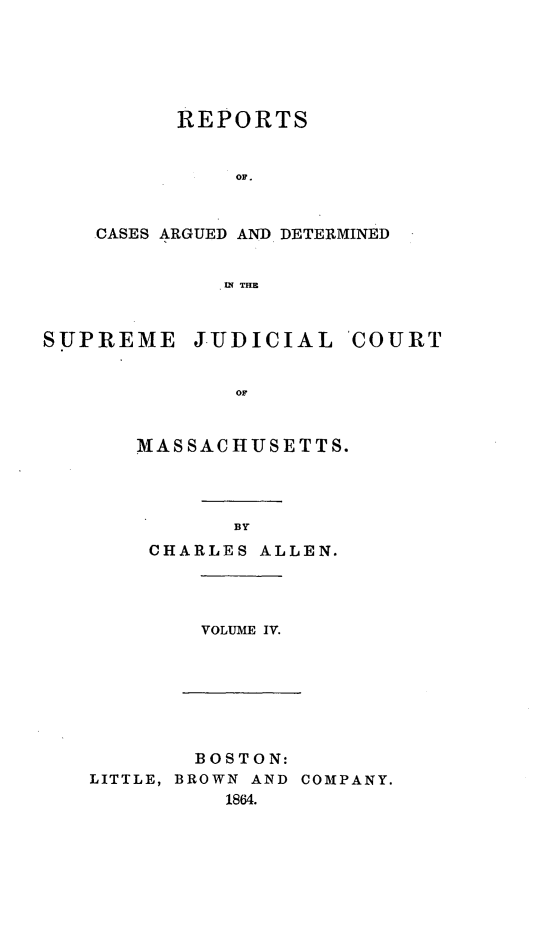 handle is hein.statereports/massredsc0086 and id is 1 raw text is: ï»¿REPORTS
OF .
CASES ARGUED AND DETERMINED
IN THE

SUPREME JUDICIAL COURT
MASSACHUSETTS.

BY

CHARLES ALLEN.

VOLUME IV.

BOSTON:
LITTLE, BROWN AND COMPANY.
1864.


