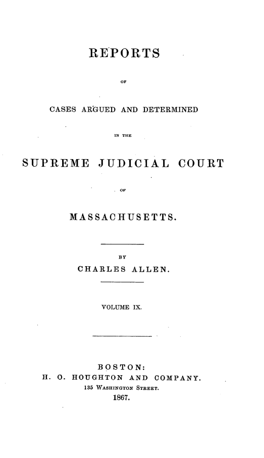 handle is hein.statereports/massredsc0091 and id is 1 raw text is: RE*PORTS
OF
CASES ARGUED AND DETERMINED
IN THE

SUPREME JUDICIAL COURT
OF
MASSACHUSETTS.

CHARLES ALLEN.

VOLUME IX.

BOSTON:
H. 0. HOUGHTON        AND   COMPANY.
135 WASHINGTON STREET.
1867.


