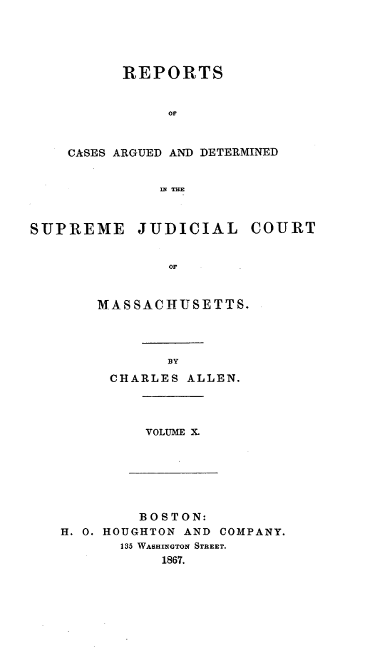 handle is hein.statereports/massredsc0092 and id is 1 raw text is: ï»¿REPORTS
OF
CASES ARGUED AND DETERMINED
IN THE

SUPREME JUDICIAL COURT
OF
MASSACHUSETTS.

BY
CHARLES ALLEN.

VOLUME X.

BOSTON:
H. 0. HOUGHTON AND COMPANY.
185 WASHINGTON STREET.
1867.


