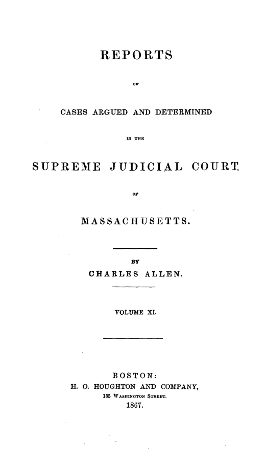 handle is hein.statereports/massredsc0093 and id is 1 raw text is: ï»¿REPORTS
or
CASES ARGUED AND DETERMINED
IN THE

SUPREME JUDICIAL COURT.
oF
MASSACHUSETTS.

BY
CHARLES ALLEN.

VOLUME XI.

BOSTON:
H. 0. HOUGHTON AND COMPANY,
135 WASIaIlsTON STREET.
1867.


