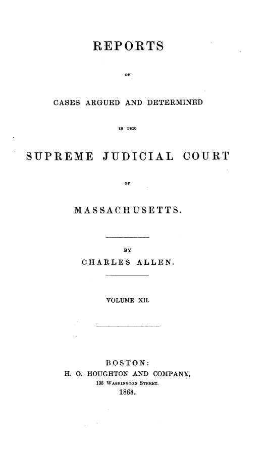 handle is hein.statereports/massredsc0094 and id is 1 raw text is: ï»¿REPORTS
OF
CASES ARGUED AND DETERMINED
IN TE

SUPREME JUDICIAL COURT
OMU
MWAS SAC HUSE TTS.

BY
CHARLES ALLEN.

VOLUME XH1.

BOSTON:
H. 0. HOUGHTON AND COMPANY,
135 WASHINGTON STREET.
1868.


