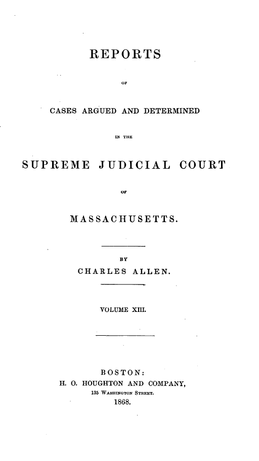 handle is hein.statereports/massredsc0095 and id is 1 raw text is: ï»¿REPORTS
OF
CASES ARGUED AND DETERMINED
IN THE

SUPREME

JUDICIAL

COURT

or

MASSACHUSETTS.
BY
CHARLES ALLEN.

VOLUME XIH.

BOSTON:
H. 0. HOUGHTON AND COMPANY,
135 WASHINGTON STREET.
1868.


