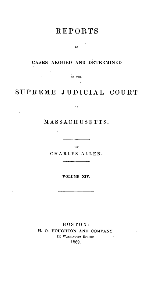 handle is hein.statereports/massredsc0096 and id is 1 raw text is: REPORTS
OF
CASES ARGUED AND DETERMINED
IN THE

SUPREME JUDICIAL COURT
OF
MASSACHUSETTS.

BY
CHARLES ALLEN.

VOLUME XIV.

BOSTON:
H. 0. HOUGHTON AND COMPANY,
135 WASHINGTON STREET.
1869.


