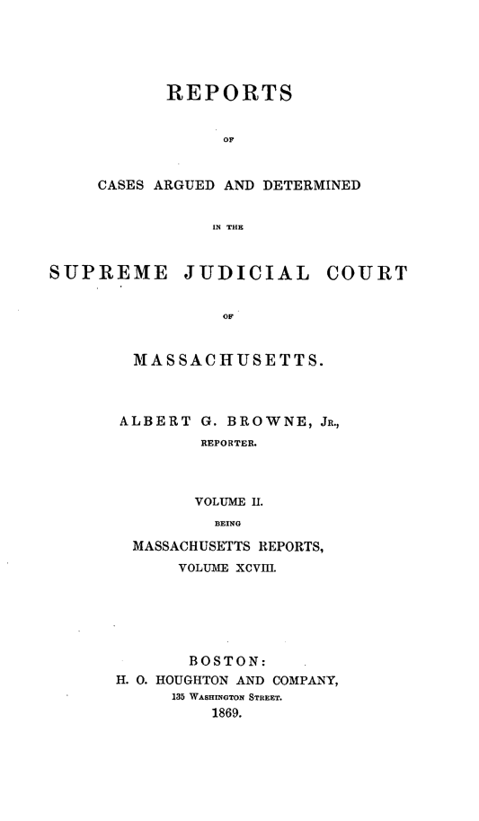 handle is hein.statereports/massredsc0098 and id is 1 raw text is: ï»¿REPORTS
OF
CASES ARGUED AND DETERMINED
IN THE

SUPREME JUDICIAL COURT
OF
MfAS SAC HUSE TTS.

ALBERT G. BROWNE, JR.,
REPORTER.
VOLUME II.
BEING
MASSACHUSETTS REPORTS,
VOLUME XCVIII.
BOSTON:
H. 0. HOUGHTON AND COMPANY,
135 WASHINGTON STREET.
1869.


