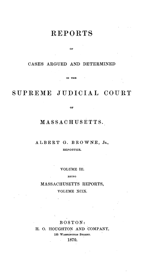 handle is hein.statereports/massredsc0099 and id is 1 raw text is: ï»¿REPORTS
OF
CASES ARGUED AND DETERMINED
IN THE

SUPREME JUDICIAL COURT
OF
MASSA CHUS ETT S.

ALBERT G. BROWNE, JR.,
REPORTER.
VOLUME III.
BEING
MASSACHUSETTS REPORTS,
VOLUME XCIX.
BOSTON:
H. 0. HOUGHTON AND COMPANY,
135 WASHINGTON STREET.
1870.


