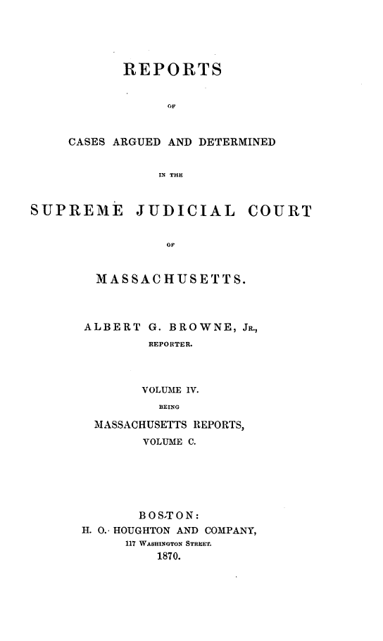 handle is hein.statereports/massredsc0100 and id is 1 raw text is: ï»¿REPORTS
OF
CASES ARGUED AND DETERMINED
LN THE

SUPREME JUDICIAL COURT
OF
M AS SAC HUSE TTS.

ALBERT G. BROWNE, JR.,
REPORTER.
VOLUME IV.
BEING
MASSACHUSETTS REPORTS,
VOLUME C.
B OSTON:
H. 0.. HOUGHTON AND COMPANY,
117 WASHINGTON STREET.
1870.


