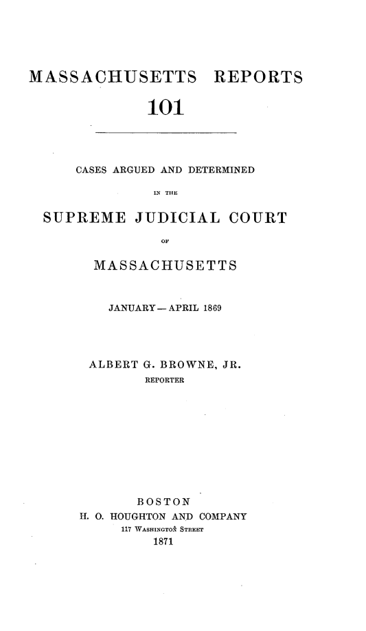handle is hein.statereports/massredsc0101 and id is 1 raw text is: MASSACHUSETTS

REPORTS

101

CASES ARGUED AND DETERMINED
N TIE
SUPREME JUDICIAL COURT
OF

MASSACHUSETTS
JANUARY- APRIL 1869
ALBERT G. BROWNE, JR.
REPORTER
BOSTON
H. 0. HOUGHTON AND COMPANY
117 WASHINGTO* STREEr
1871


